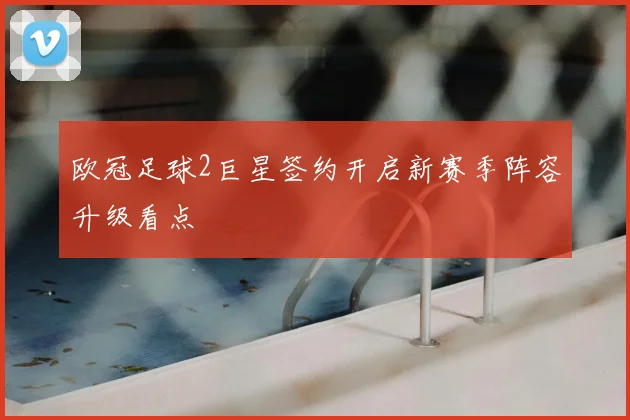 欧冠足球2巨星签约开启新赛季阵容升级看点