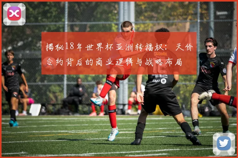 揭秘18年世界杯亚洲转播权：天价合约背后的商业逻辑与战略布局