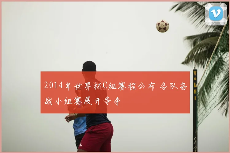 2014年世界杯C组赛程公布 各队备战小组赛展开争夺