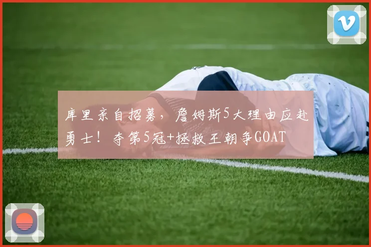 库里亲自招募，詹姆斯5大理由应赴勇士！夺第5冠+拯救王朝争GOAT