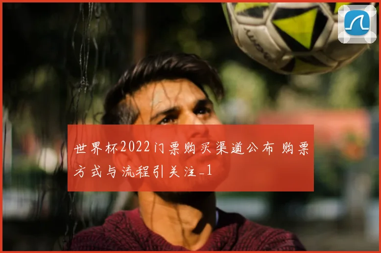 世界杯2022门票购买渠道公布 购票方式与流程引关注_1