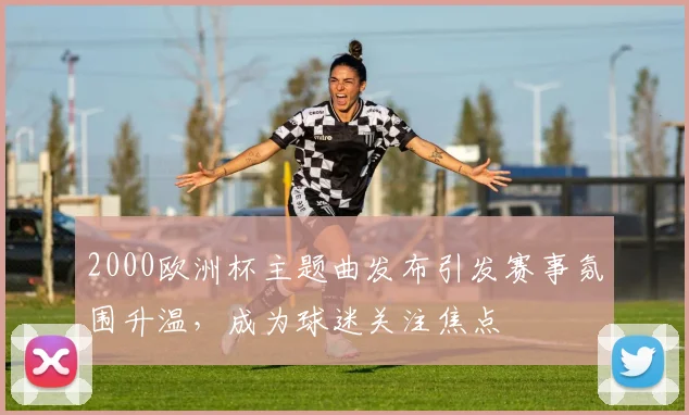 2000欧洲杯主题曲发布引发赛事氛围升温，成为球迷关注焦点