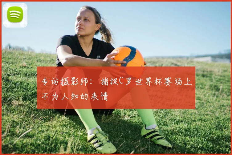 专访摄影师：捕捉C罗世界杯赛场上不为人知的表情