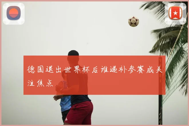 德国退出世界杯后谁递补参赛成关注焦点