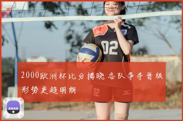 2000欧洲杯比分揭晓 各队争夺晋级形势更趋明朗
