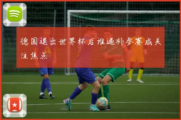 德国退出世界杯后谁递补参赛成关注焦点