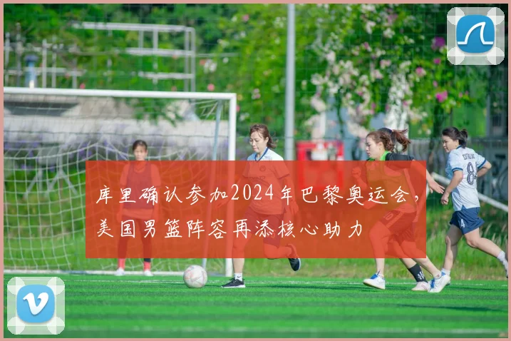 库里确认参加2024年巴黎奥运会，美国男篮阵容再添核心助力
