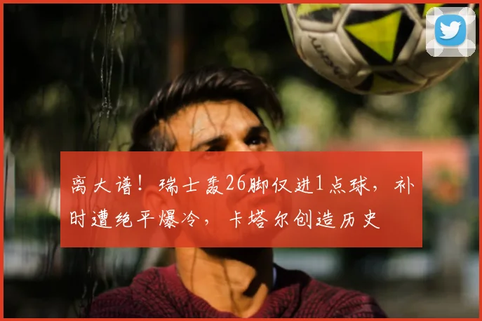 离大谱!瑞士轰26脚仅进1点球,补时遭绝平爆冷,卡塔尔创造历史