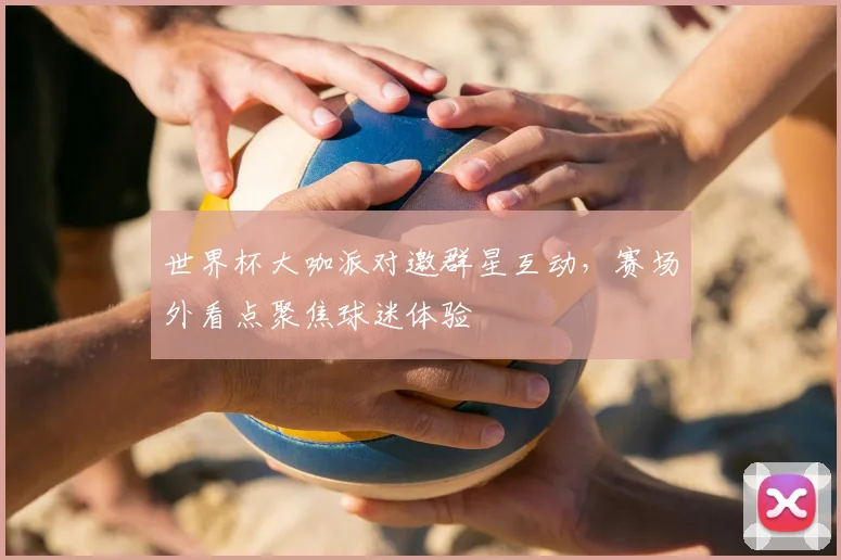 世界杯大咖派对邀群星互动,赛场外看点聚焦球迷体验