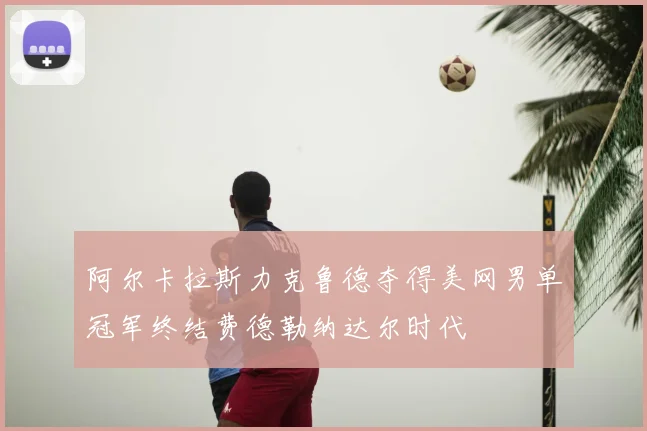 阿尔卡拉斯力克鲁德夺得美网男单冠军终结费德勒纳达尔时代