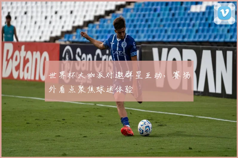 世界杯大咖派对邀群星互动,赛场外看点聚焦球迷体验
