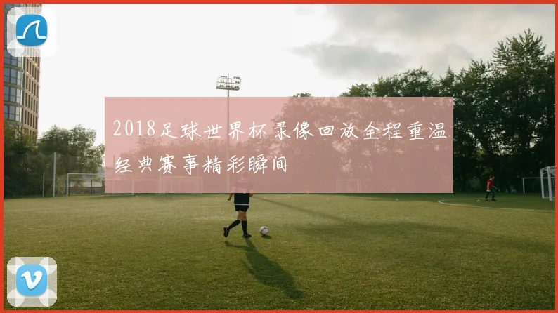 2018足球世界杯录像回放全程重温经典赛事精彩瞬间