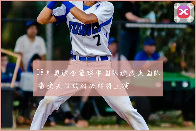 08年奥运会篮球中国队迎战美国队 备受关注的对决即将上演