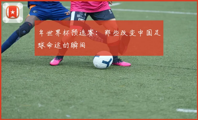 年世界杯预选赛：那些改变中国足球命运的瞬间