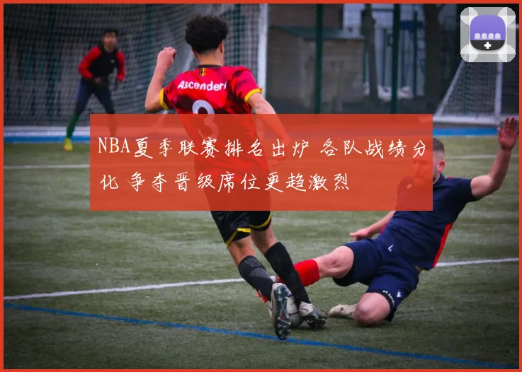 NBA夏季联赛排名出炉 各队战绩分化 争夺晋级席位更趋激烈