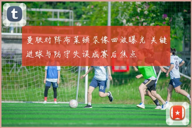 曼联对阵布莱顿录像回放曝光 关键进球与防守失误成赛后焦点