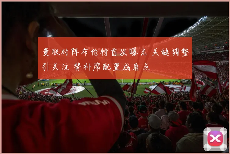 曼联对阵布伦特首发曝光 关键调整引关注 替补席配置成看点