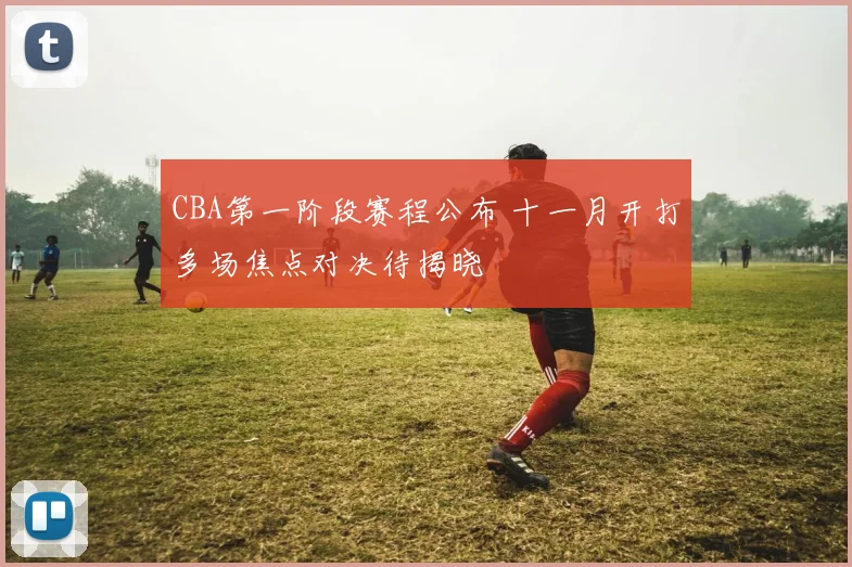 CBA第一阶段赛程公布 十一月开打多场焦点对决待揭晓