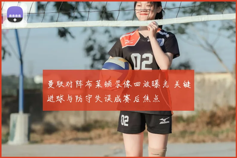 曼联对阵布莱顿录像回放曝光 关键进球与防守失误成赛后焦点