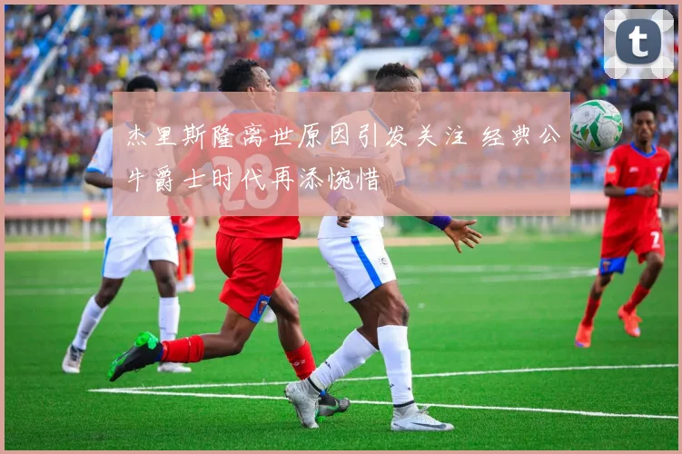 杰里斯隆离世原因引发关注 经典公牛爵士时代再添惋惜