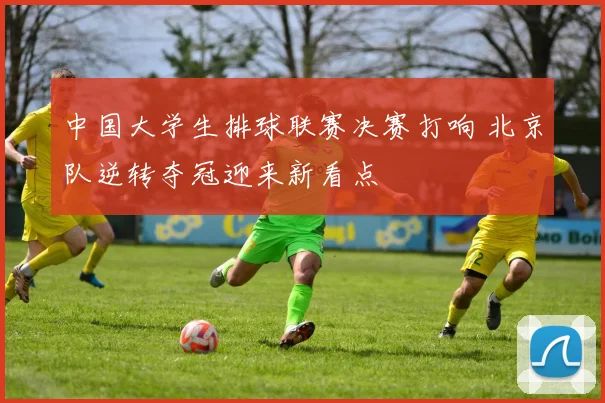 中国大学生排球联赛决赛打响 北京队逆转夺冠迎来新看点