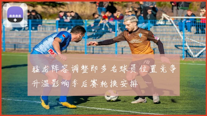 猛龙阵容调整即多名球员位置竞争升温影响季后赛轮换安排