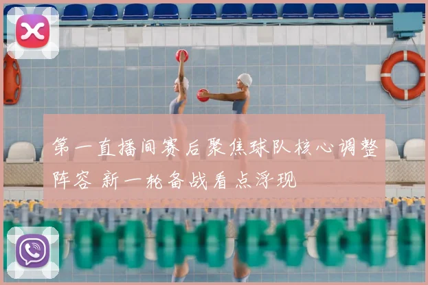 第一直播间赛后聚焦球队核心调整阵容 新一轮备战看点浮现