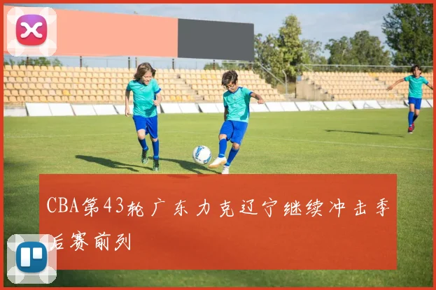CBA第43轮广东力克辽宁继续冲击季后赛前列