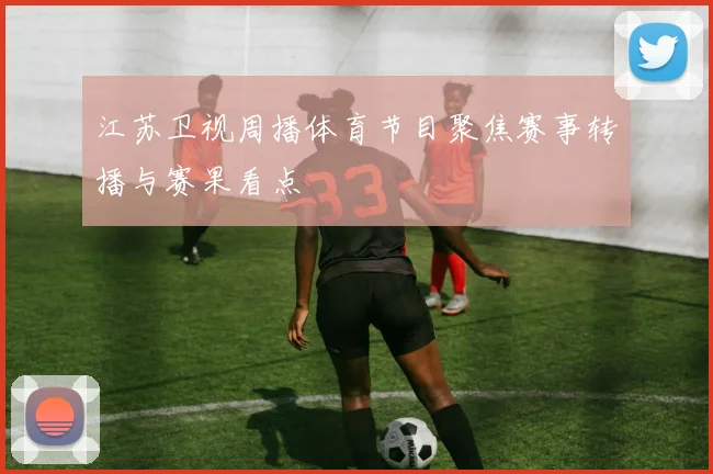 江苏卫视周播体育节目聚焦赛事转播与赛果看点