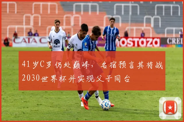 41岁C罗仍处巅峰,名宿预言其将战2030世界杯并实现父子同台