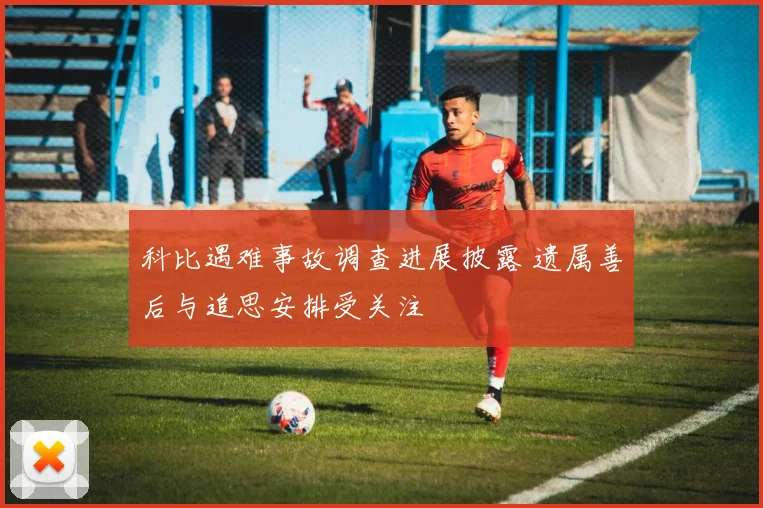 科比遇难事故调查进展披露 遗属善后与追思安排受关注